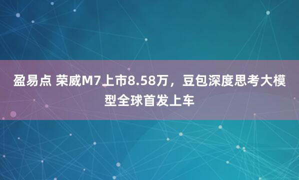 盈易点 荣威M7上市8.58万,豆包深度思考大模型全球首发上车