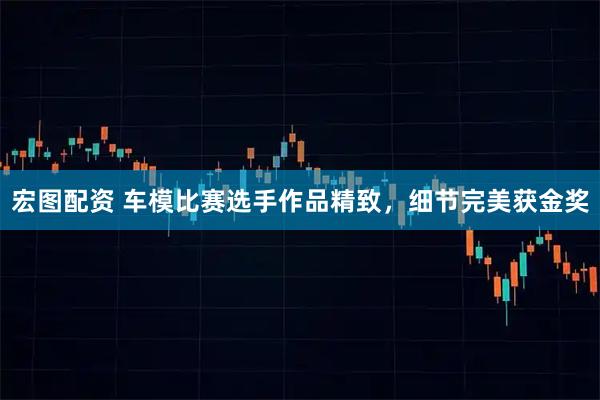 宏图配资 车模比赛选手作品精致,细节完美获金奖