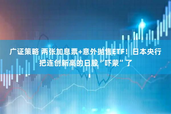 广证策略 两张加息票+意外抛售ETF!日本央行把连创新高的日股“吓蒙”了