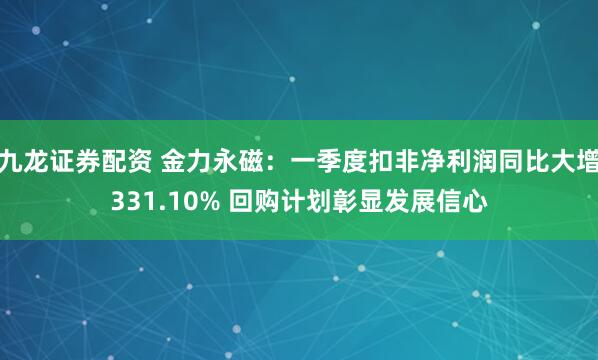 九龙证券配资 金力永磁:一季度扣非净利润同比大增331.10% 回购计划彰显发展信心