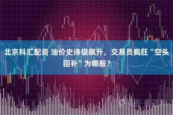 北京科汇配资 油价史诗级飙升,交易员疯狂“空头回补”为哪般?