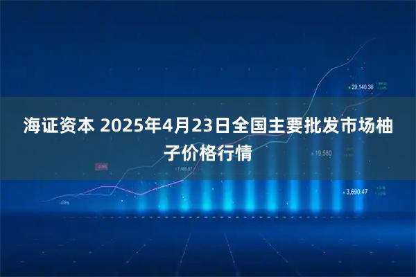 海证资本 2025年4月23日全国主要批发市场柚子价格行情