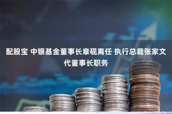 配股宝 中银基金董事长章砚离任 执行总裁张家文代董事长职务