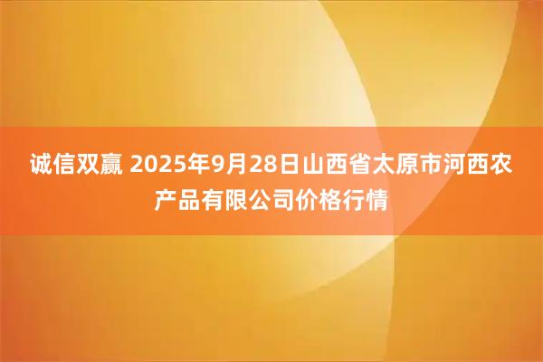 诚信双赢 2025年9月28日山西省太原市河西农产品有限公司价格行情