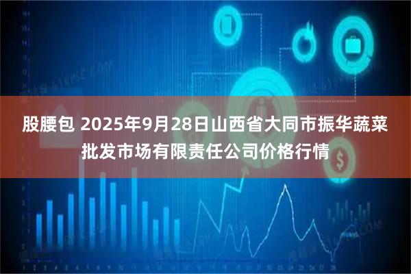 股腰包 2025年9月28日山西省大同市振华蔬菜批发市场有限责任公司价格行情