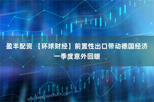 盈丰配资 【环球财经】前置性出口带动德国经济一季度意外回暖