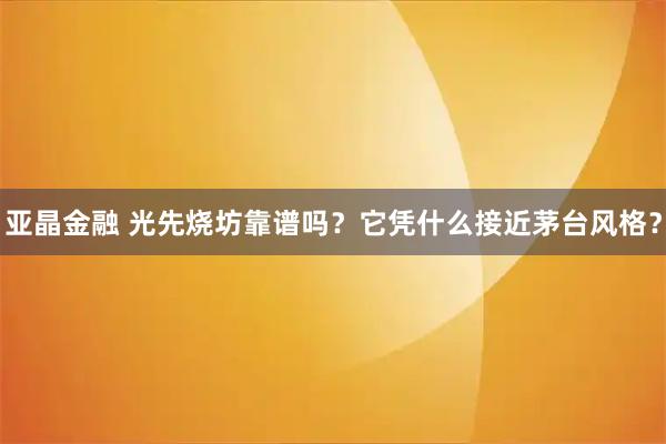 亚晶金融 光先烧坊靠谱吗?它凭什么接近茅台风格?