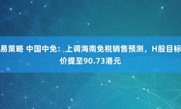 易策略 中国中免：上调海南免税销售预测，H股目标价提至90.73港元