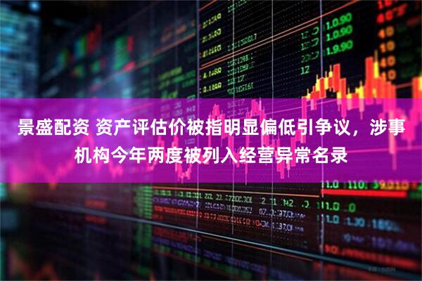 景盛配资 资产评估价被指明显偏低引争议，涉事机构今年两度被列入经营异常名录