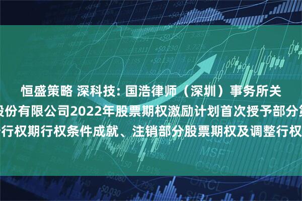 恒盛策略 深科技: 国浩律师（深圳）事务所关于深圳长城开发科技股份有限公司2022年股票期权激励计划首次授予部分第一个行权期行权条件成就、注销部分股票期权及调整行权价格等事项之法律意见书内容摘要