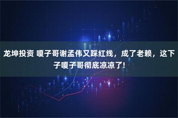 龙坤投资 嗄子哥谢孟伟又踩红线，成了老赖，这下子嗄子哥彻底凉凉了!