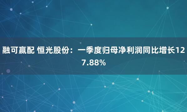 融可赢配 恒光股份：一季度归母净利润同比增长127.88%
