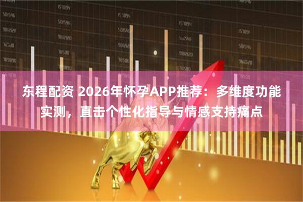 东程配资 2026年怀孕APP推荐：多维度功能实测，直击个性化指导与情感支持痛点