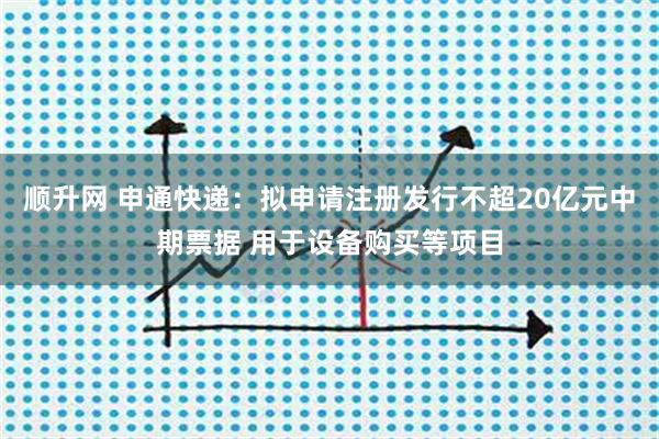 顺升网 申通快递：拟申请注册发行不超20亿元中期票据 用于设备购买等项目