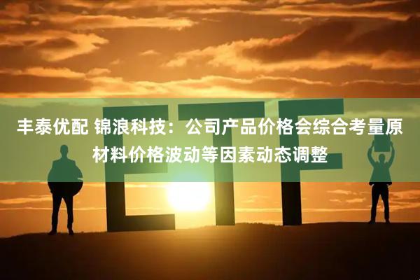 丰泰优配 锦浪科技：公司产品价格会综合考量原材料价格波动等因素动态调整