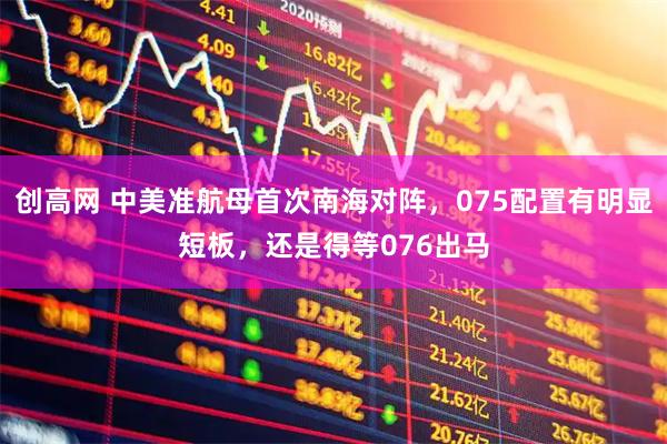 创高网 中美准航母首次南海对阵，075配置有明显短板，还是得等076出马