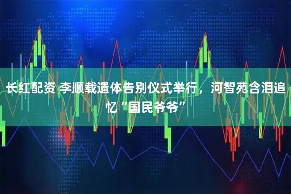 长红配资 李顺载遗体告别仪式举行，河智苑含泪追忆“国民爷爷”