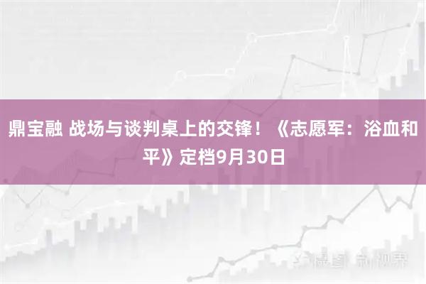 鼎宝融 战场与谈判桌上的交锋!《志愿军:浴血和平》定档9月30日