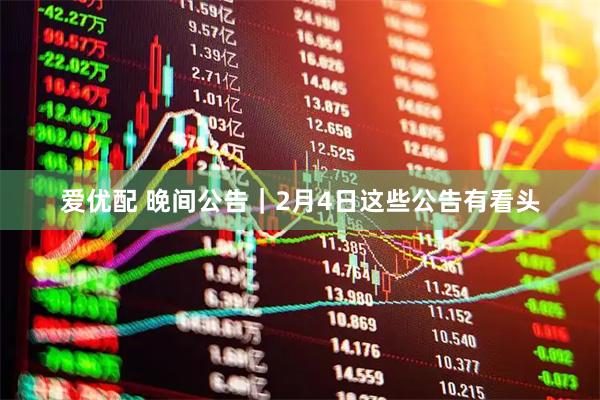 爱优配 晚间公告|2月4日这些公告有看头
